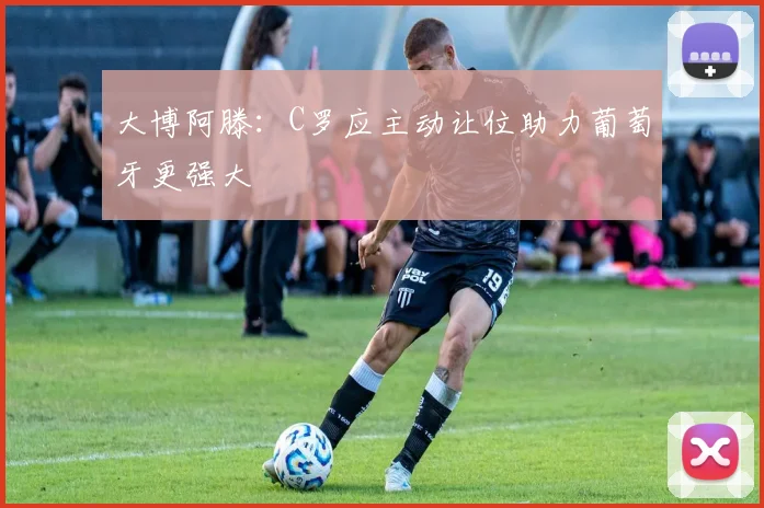 大博阿滕:C罗应主动让位助力葡萄牙更强大
