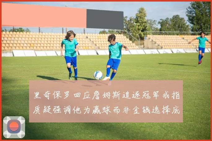 里奇保罗回应詹姆斯追逐冠军戒指质疑强调他为赢球而非金钱选择底薪