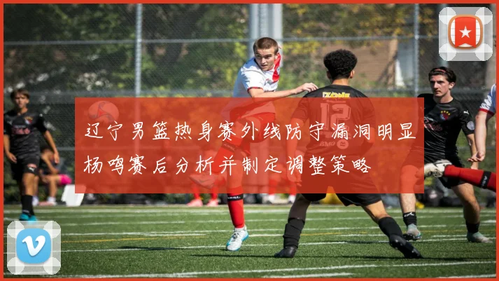 辽宁男篮热身赛外线防守漏洞明显杨鸣赛后分析并制定调整策略