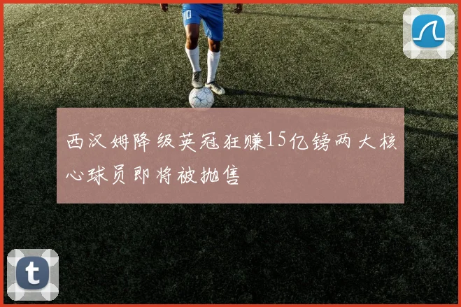 西汉姆降级英冠狂赚15亿镑两大核心球员即将被抛售