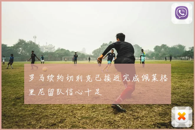 罗马续约切利克已接近完成佩莱格里尼留队信心十足